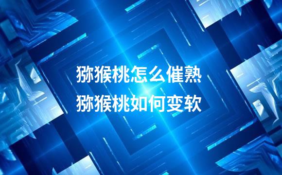 猕猴桃怎么催熟 猕猴桃如何变软